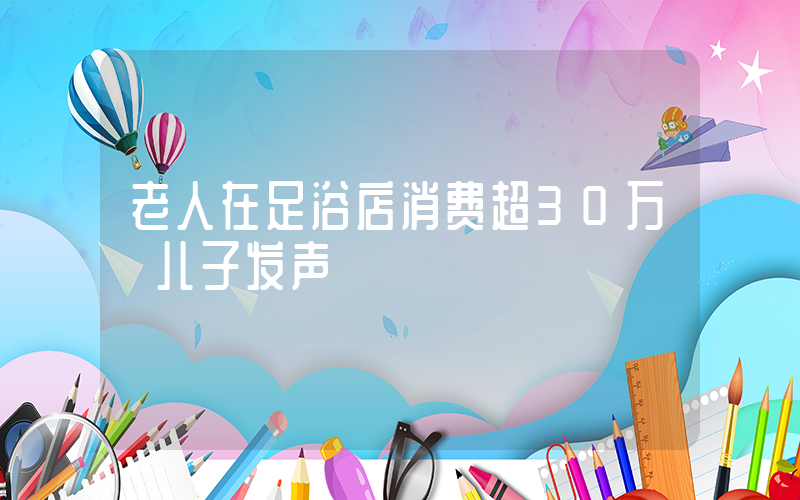 老人在足浴店消费超30万 儿子发声插图